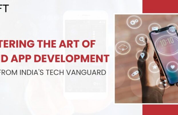 Mastering the Art of Android App Development: Insights from India’s Tech Vanguard